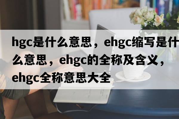 hgc是什么意思，ehgc縮寫是什么意思，ehgc的全稱及含義，ehgc全稱意思大全