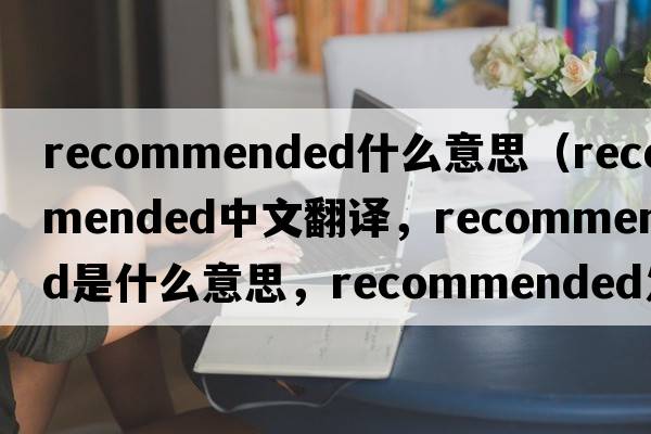 recommended什么意思（recommended中文翻譯，recommended是什么意思，recommended發(fā)音、用法及例句）
