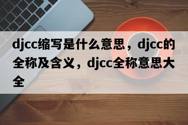 djcc縮寫是什么意思，djcc的全稱及含義，djcc全稱意思大全