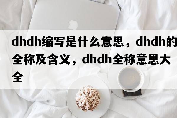 dhdh縮寫是什么意思，dhdh的全稱及含義，dhdh全稱意思大全