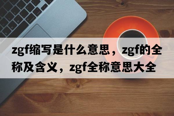 zgf縮寫是什么意思，zgf的全稱及含義，zgf全稱意思大全