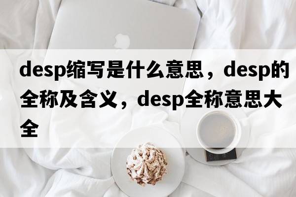desp縮寫是什么意思，desp的全稱及含義，desp全稱意思大全