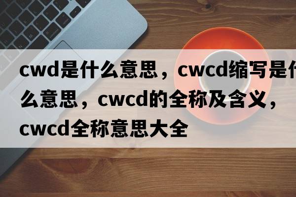 cwd是什么意思，cwcd縮寫是什么意思，cwcd的全稱及含義，cwcd全稱意思大全