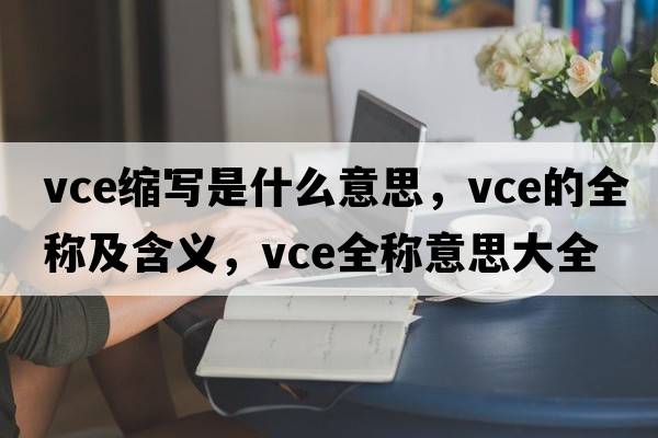 vce縮寫是什么意思，vce的全稱及含義，vce全稱意思大全