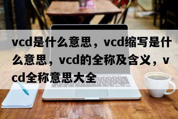 vcd是什么意思，vcd縮寫是什么意思，vcd的全稱及含義，vcd全稱意思大全