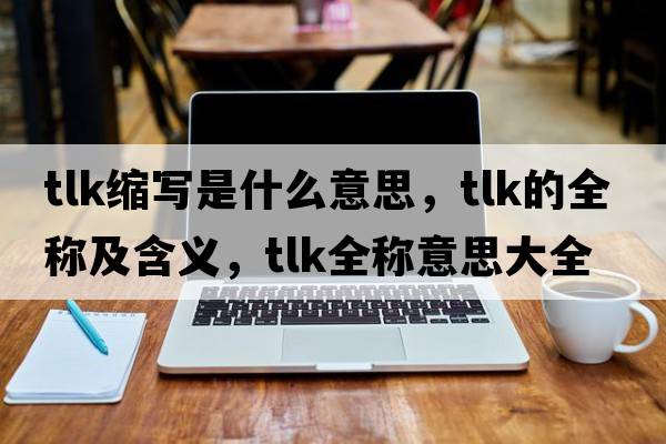 tlk縮寫是什么意思，tlk的全稱及含義，tlk全稱意思大全