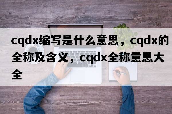 cqdx縮寫是什么意思，cqdx的全稱及含義，cqdx全稱意思大全