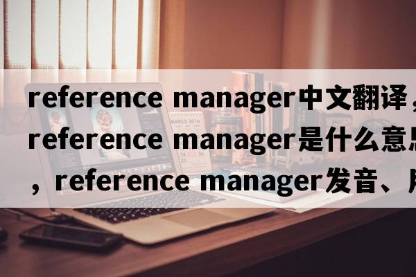 reference manager中文翻譯，reference manager是什么意思，reference manager發(fā)音、用法及例句