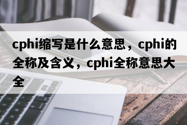 cphi縮寫是什么意思，cphi的全稱及含義，cphi全稱意思大全