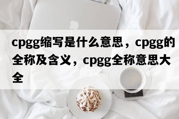 cpgg縮寫是什么意思，cpgg的全稱及含義，cpgg全稱意思大全
