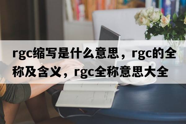 rgc縮寫是什么意思，rgc的全稱及含義，rgc全稱意思大全