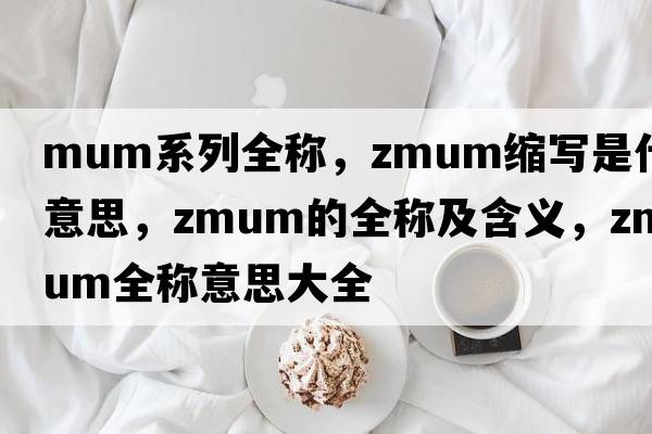 mum系列全稱，zmum縮寫(xiě)是什么意思，zmum的全稱及含義，zmum全稱意思大全