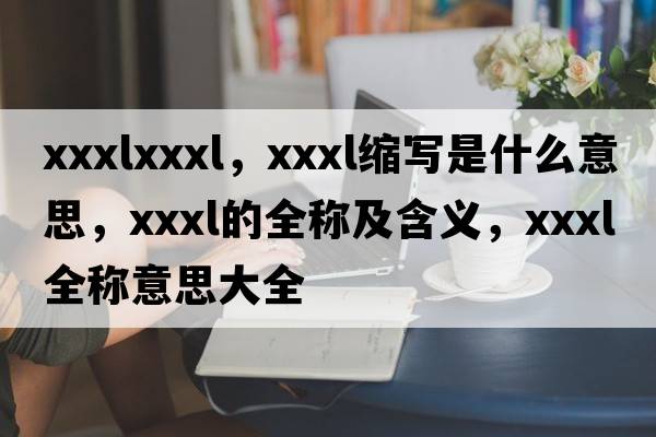xxxlxxxl，xxxl縮寫是什么意思，xxxl的全稱及含義，xxxl全稱意思大全