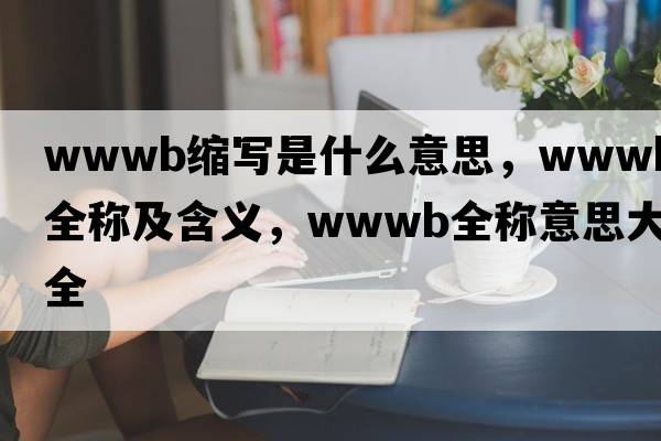 wwwb縮寫是什么意思，wwwb的全稱及含義，wwwb全稱意思大全
