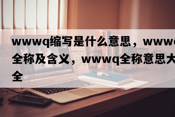 wwwq縮寫是什么意思，wwwq的全稱及含義，wwwq全稱意思大全