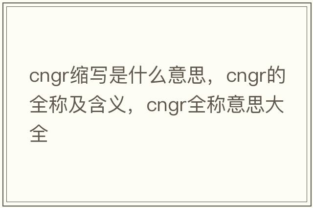 cngr縮寫是什么意思，cngr的全稱及含義，cngr全稱意思大全