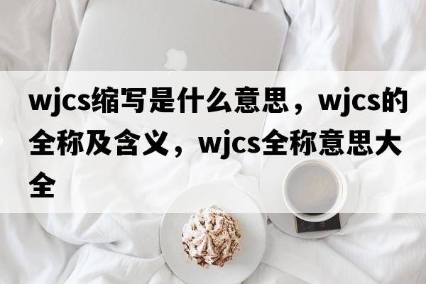 wjcs縮寫是什么意思，wjcs的全稱及含義，wjcs全稱意思大全