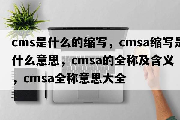 cms是什么的縮寫，cmsa縮寫是什么意思，cmsa的全稱及含義，cmsa全稱意思大全