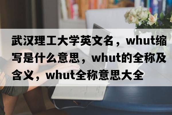 武漢理工大學(xué)英文名，whut縮寫是什么意思，whut的全稱及含義，whut全稱意思大全