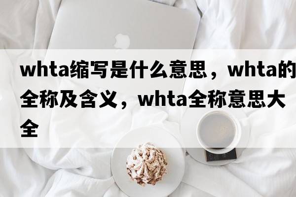 whta縮寫是什么意思，whta的全稱及含義，whta全稱意思大全