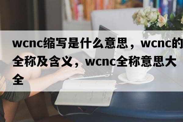 wcnc縮寫是什么意思，wcnc的全稱及含義，wcnc全稱意思大全
