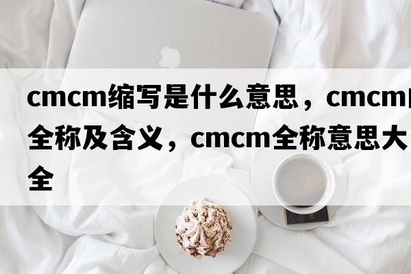 cmcm縮寫是什么意思，cmcm的全稱及含義，cmcm全稱意思大全