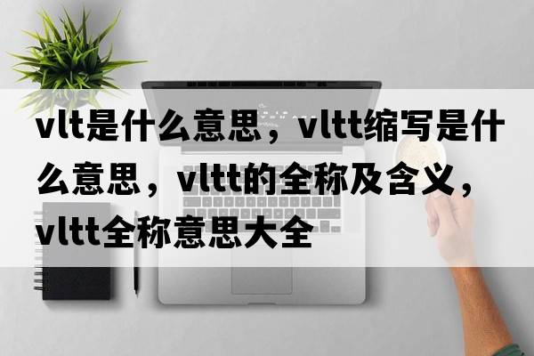vlt是什么意思，vltt縮寫(xiě)是什么意思，vltt的全稱及含義，vltt全稱意思大全