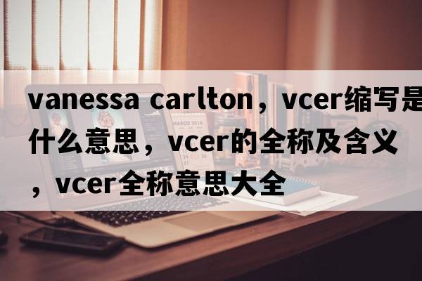 vanessa carlton，vcer縮寫是什么意思，vcer的全稱及含義，vcer全稱意思大全