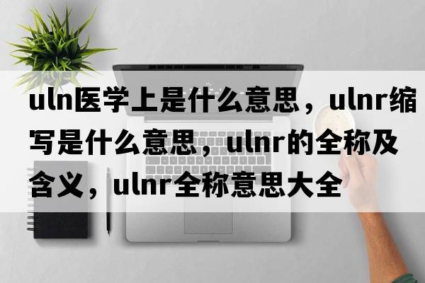 uln醫(yī)學上是什么意思，ulnr縮寫是什么意思，ulnr的全稱及含義，ulnr全稱意思大全