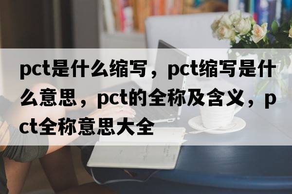 pct是什么縮寫(xiě)，pct縮寫(xiě)是什么意思，pct的全稱(chēng)及含義，pct全稱(chēng)意思大全