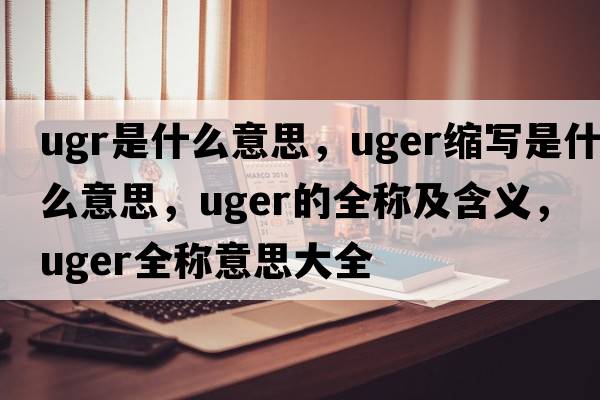 ugr是什么意思，uger縮寫(xiě)是什么意思，uger的全稱(chēng)及含義，uger全稱(chēng)意思大全