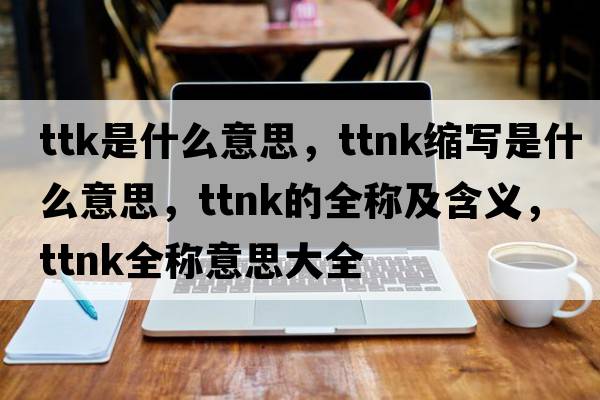 ttk是什么意思，ttnk縮寫是什么意思，ttnk的全稱及含義，ttnk全稱意思大全