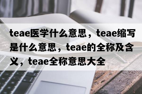 teae醫(yī)學(xué)什么意思，teae縮寫是什么意思，teae的全稱及含義，teae全稱意思大全