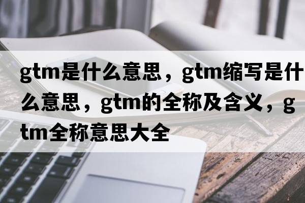 gtm是什么意思，gtm縮寫是什么意思，gtm的全稱及含義，gtm全稱意思大全