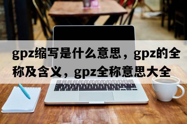 gpz縮寫是什么意思，gpz的全稱及含義，gpz全稱意思大全