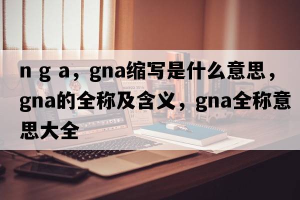 n g a，gna縮寫是什么意思，gna的全稱及含義，gna全稱意思大全