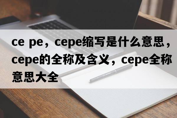 ce pe，cepe縮寫是什么意思，cepe的全稱及含義，cepe全稱意思大全