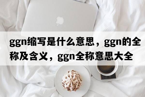 ggn縮寫是什么意思，ggn的全稱及含義，ggn全稱意思大全
