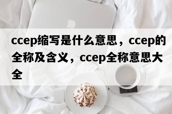 ccep縮寫是什么意思，ccep的全稱及含義，ccep全稱意思大全