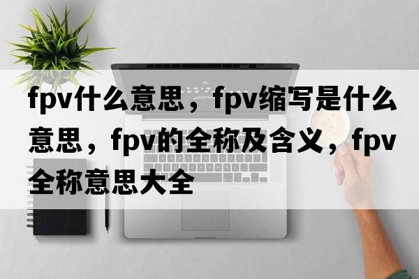 fpv什么意思，fpv縮寫是什么意思，fpv的全稱及含義，fpv全稱意思大全