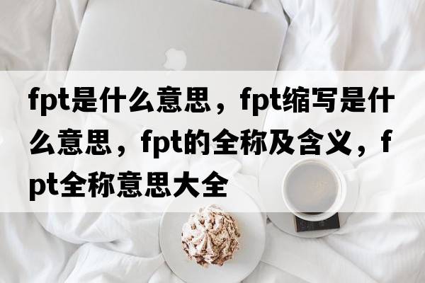 fpt是什么意思，fpt縮寫(xiě)是什么意思，fpt的全稱(chēng)及含義，fpt全稱(chēng)意思大全