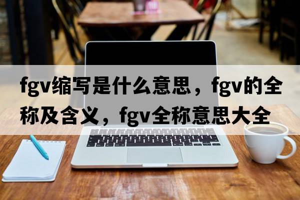 fgv縮寫(xiě)是什么意思，fgv的全稱及含義，fgv全稱意思大全
