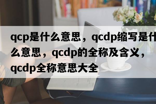 qcp是什么意思，qcdp縮寫是什么意思，qcdp的全稱及含義，qcdp全稱意思大全