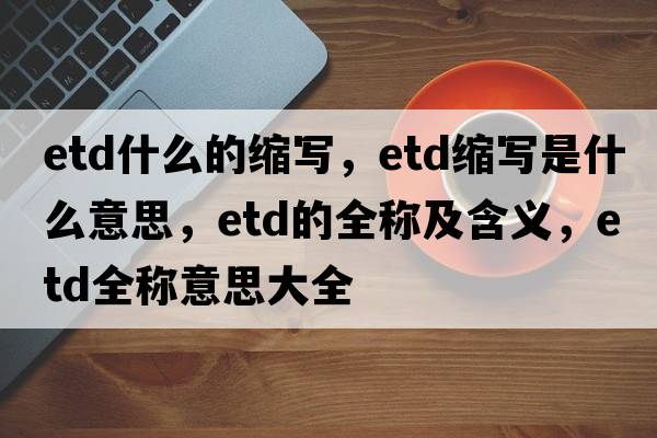 etd什么的縮寫，etd縮寫是什么意思，etd的全稱及含義，etd全稱意思大全