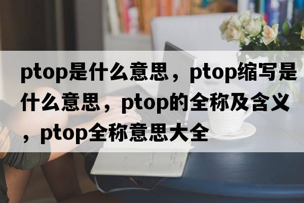 ptop是什么意思，ptop縮寫是什么意思，ptop的全稱及含義，ptop全稱意思大全