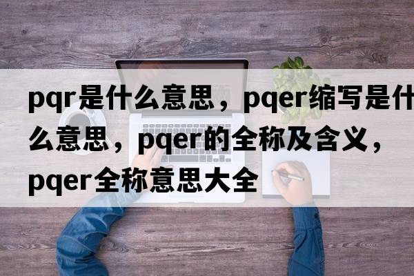 pqr是什么意思，pqer縮寫是什么意思，pqer的全稱及含義，pqer全稱意思大全
