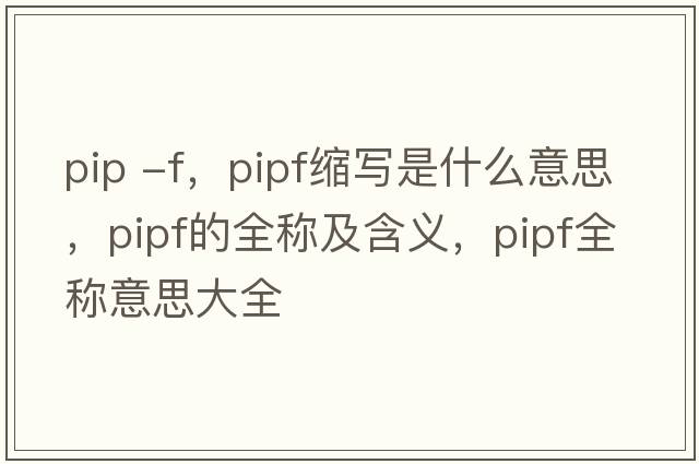 pip -f，pipf縮寫(xiě)是什么意思，pipf的全稱及含義，pipf全稱意思大全
