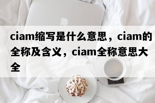 ciam縮寫(xiě)是什么意思，ciam的全稱(chēng)及含義，ciam全稱(chēng)意思大全