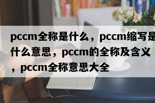 pccm全稱是什么，pccm縮寫是什么意思，pccm的全稱及含義，pccm全稱意思大全