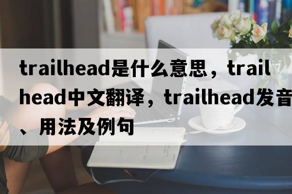 trailhead是什么意思，trailhead中文翻譯，trailhead發(fā)音、用法及例句